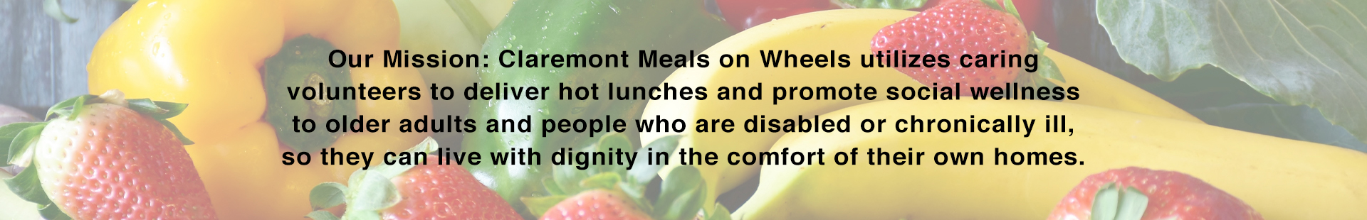 Our Mission: Claremont Meals on Wheels utilizes caring volunteers to deliver hot lunches and promote social wellness to older adults and people who are disabled or chronically ill, so they can live with dignity in the comfort of their own homes.